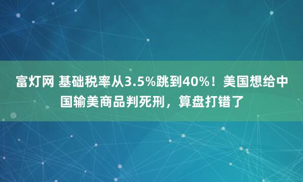 富灯网 基础税率从3.5%跳到40%！美国想给中国输美商品判死刑，算盘打错了