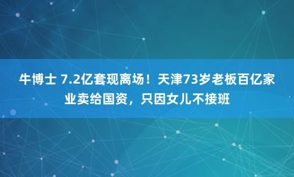 牛博士 7.2亿套现离场！天津73岁老板百亿家业卖给国资，只因女儿不接班