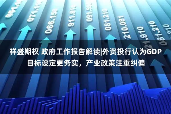 祥盛期权 政府工作报告解读|外资投行认为GDP目标设定更务实,产业政策注重纠偏