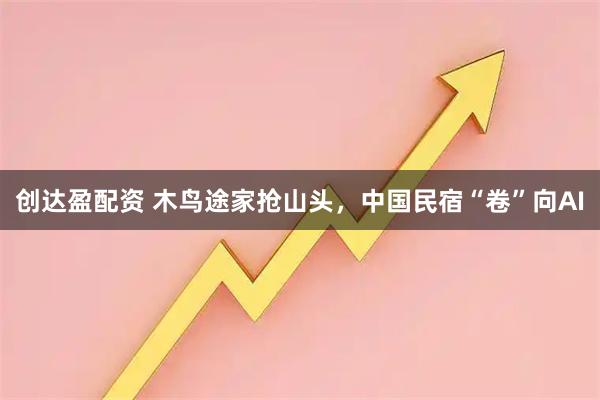 创达盈配资 木鸟途家抢山头，中国民宿“卷”向AI