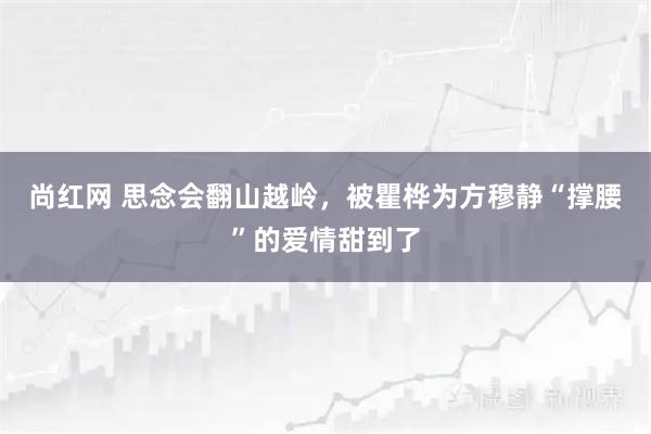 尚红网 思念会翻山越岭，被瞿桦为方穆静“撑腰”的爱情甜到了