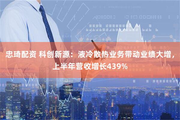 忠琦配资 科创新源：液冷散热业务带动业绩大增，上半年营收增长439%