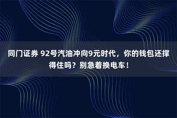 同门证券 92号汽油冲向9元时代，你的钱包还撑得住吗？别急着换电车！