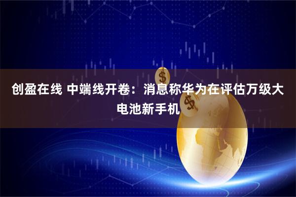 创盈在线 中端线开卷：消息称华为在评估万级大电池新手机