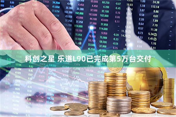 科创之星 乐道L90已完成第5万台交付