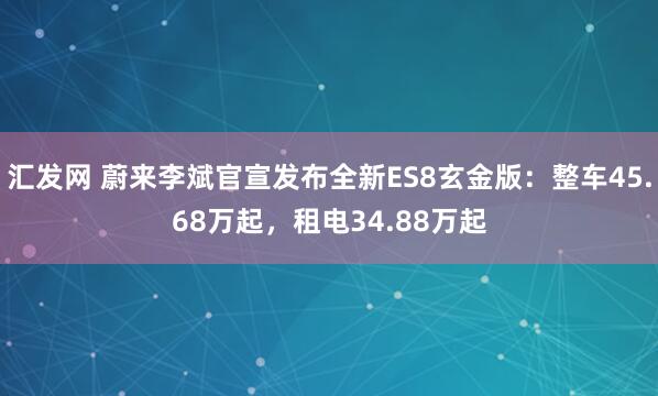 汇发网 蔚来李斌官宣发布全新ES8玄金版：整车45.68万起，租电34.88万起
